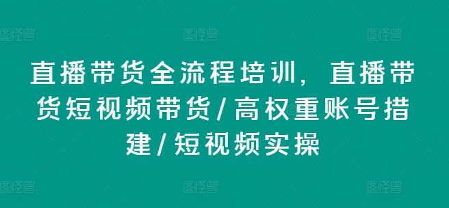 直播带货全流程培训，直播带货短视频带货/高权重账号措建/短视频实操-孔明聊项目