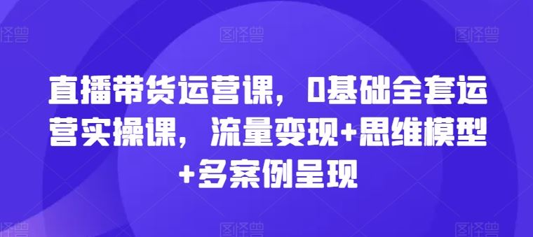 直播带货运营课，0基础全套运营实操课，流量变现+思维模型+多案例呈现-孔明聊项目