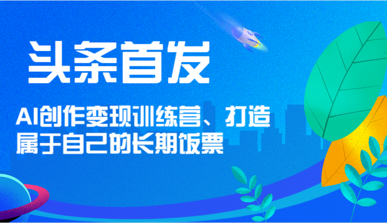 头条首发 AI创作变现训练营，打造属于自己的长期饭票-孔明聊项目