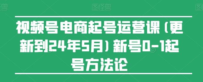 视频号电商起号运营课(更新24年7月)新号0-1起号方法论-孔明聊项目