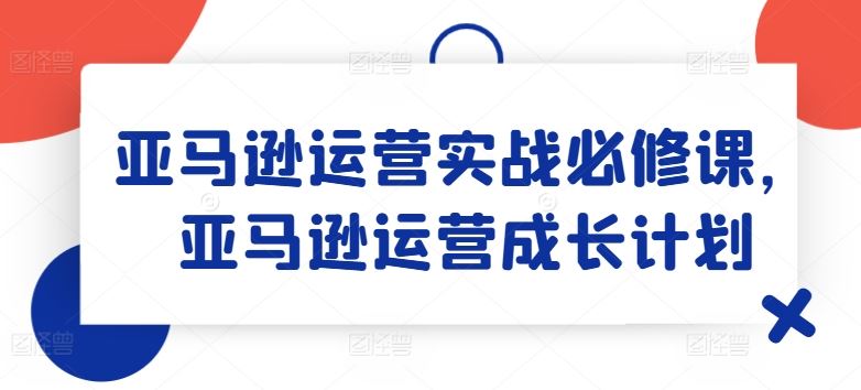 亚马逊运营实战必修课，亚马逊运营成长计划-孔明聊项目