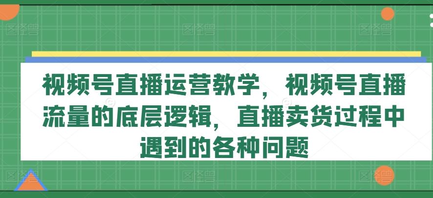 视频号直播运营教学,视频号直播流量的底层逻辑,直播卖货过程中遇到的各种问题-孔明聊项目