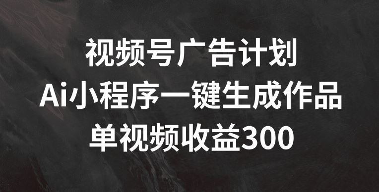 视频号广告计划，AI小程序一键生成作品， 单视频收益300+【揭秘】-孔明聊项目