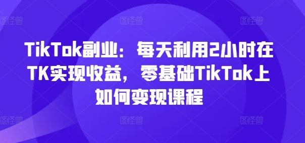 TikTok副业：每天利用2小时在TK实现收益，零基础TikTok上如何变现课程-孔明聊项目