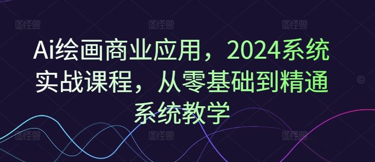 Ai绘画商业应用，2024系统实战课程，从零基础到精通系统教学-孔明聊项目