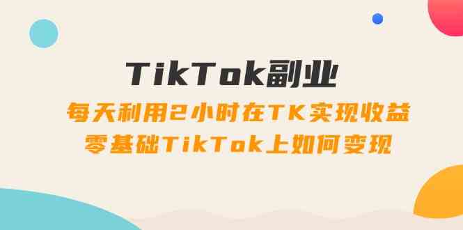 TikTok副业课：每天利用2小时在TK实现收益，零基础TikTok上如何变现（34节）-孔明聊项目