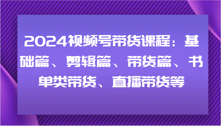 2024视频号带货课程：基础篇、剪辑篇、带货篇、书单类带货、直播带货等-孔明聊项目