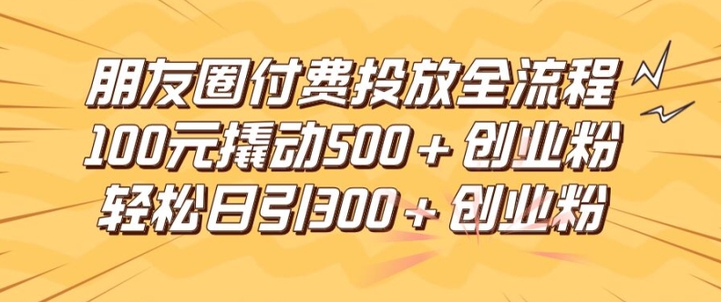 朋友圈高效付费投放全流程，100元撬动500+创业粉，日引流300加精准创业粉-孔明聊项目