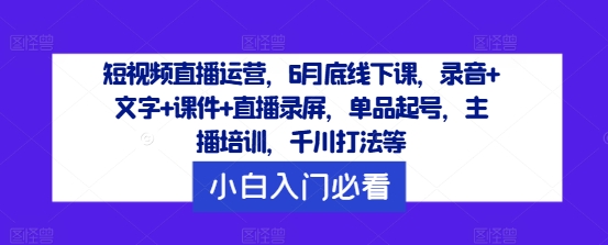 短视频直播运营，6月底线下课，录音+文字+课件+直播录屏，单品起号，主播培训，千川打法等-孔明聊项目