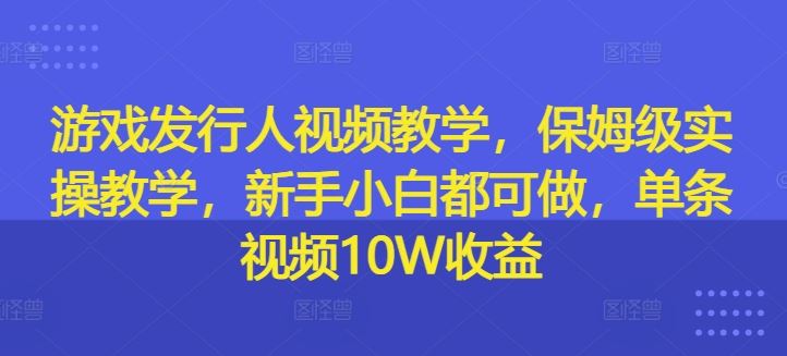 游戏发行人视频教学，保姆级实操教学，新手小白都可做，单条视频10W收益-孔明聊项目