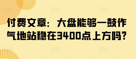 付费文章：大盘能够一鼓作气地站稳在3400点上方吗?-孔明聊项目