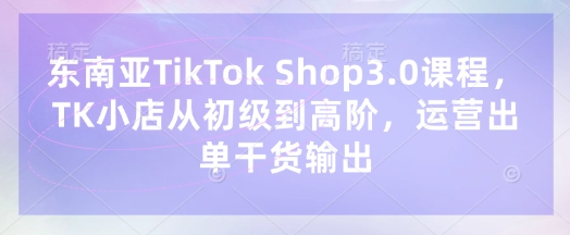 东南亚TikTok Shop3.0课程，TK小店​从初级到高阶，运营出单干货输出-孔明聊项目