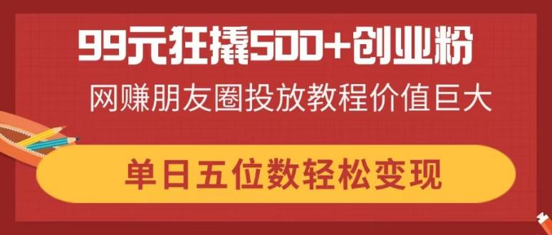 99元狂撬500+创业粉，网赚朋友圈投放教程价值巨大，单日五位数轻松变现-孔明聊项目