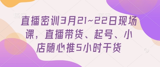 直播密训3月21~22日现场课，​直播带货、起号、小店随心推5小时干货-孔明聊项目