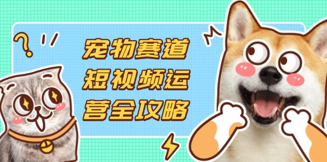 宠物赛道短视频运营全攻略，选品拍摄剪辑实操，实现流量到收益转化-孔明聊项目
