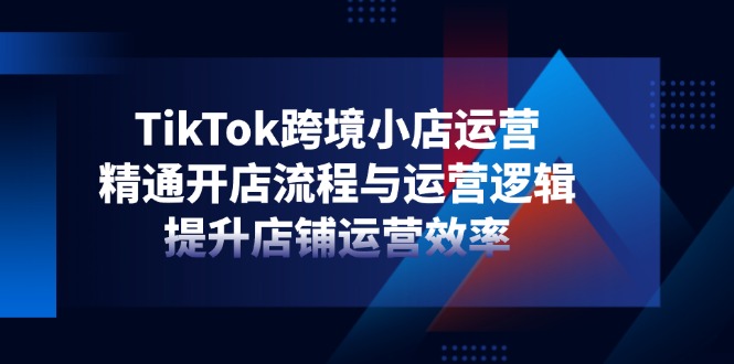 TikTok跨境小店运营，精通开店流程与运营逻辑，提升店铺运营效率-孔明聊项目
