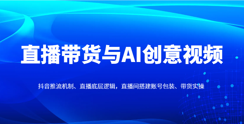 直播带货与AI创意视频，抖音推流机制、直播底层逻辑，直播间搭建账号包装、带货实操-孔明聊项目