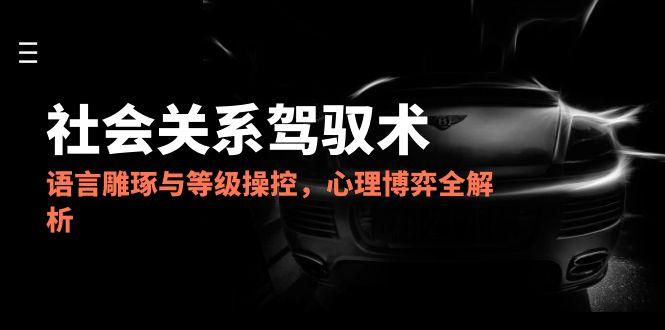 2025社会关系驾驭术，语言雕琢与等级操控，心理博弈全解析-孔明聊项目