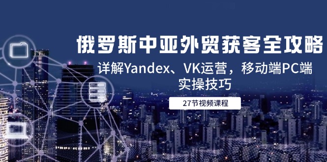 俄罗斯中亚外贸获客全攻略，详解Yandex、VK运营，移动端PC端实操技巧-孔明聊项目