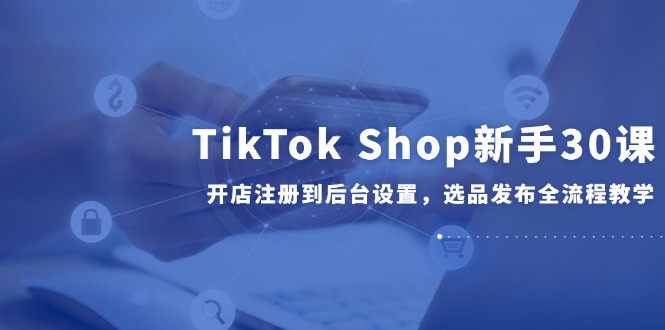 TikTok Shop新手30课,开店注册到后台设置,选品发布全流程教学-孔明聊项目