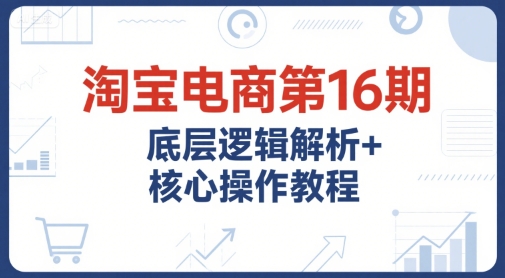 淘宝电商第16期，底层逻辑解析+核心操作教程，运营、推广提升能力的必学课程+配套资料-孔明聊项目