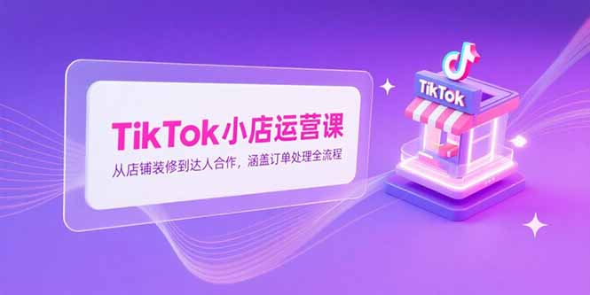 TikTok小店运营课，从店铺装修到达人合作，涵盖订单处理全流程-孔明聊项目