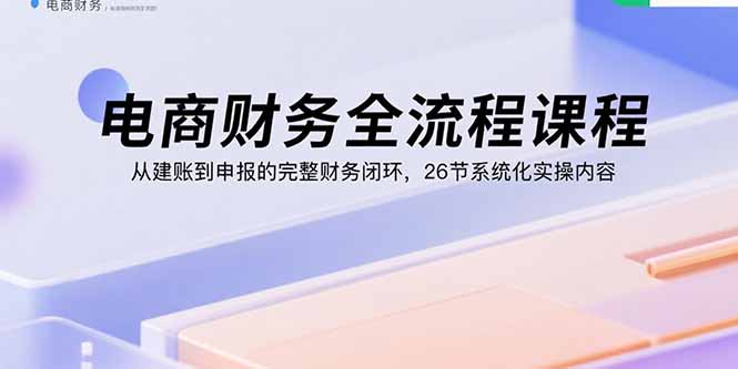 电商财务全流程课程：从建账到申报的完整财务闭环，26节系统化实操内容-孔明聊项目