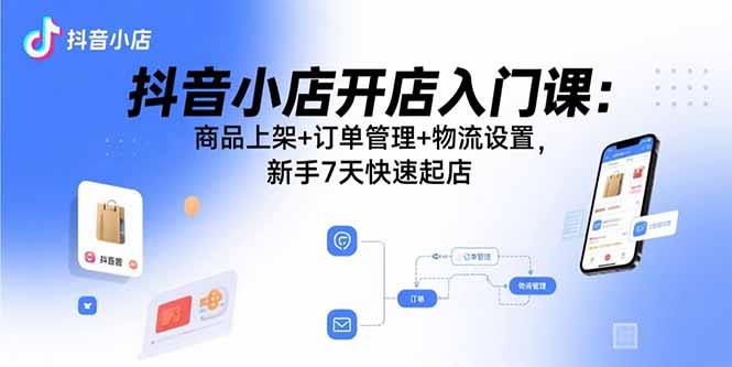 抖音小店开店入门课：商品上架+订单管理+物流设置，新手7天快速起店-孔明聊项目