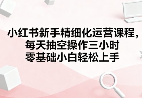 小红书新手精细化运营课程，每天抽空操作三小时，零基础小白轻松上手-孔明聊项目