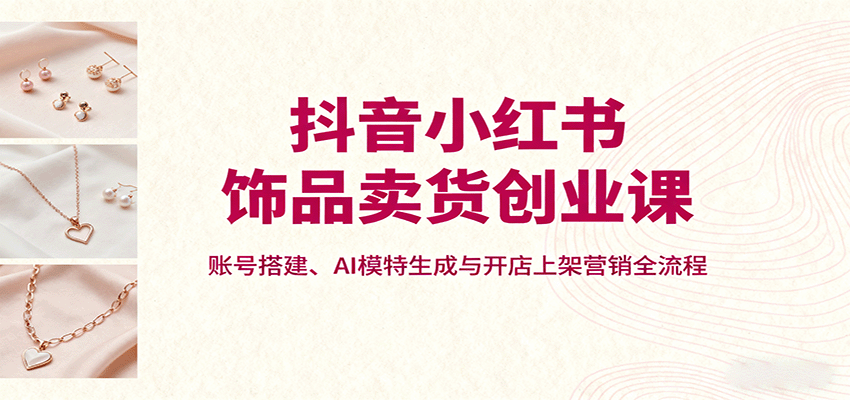 抖音小红书饰品卖货创业课，账号搭建、AI模特生成与开店上架营销全流程-孔明聊项目