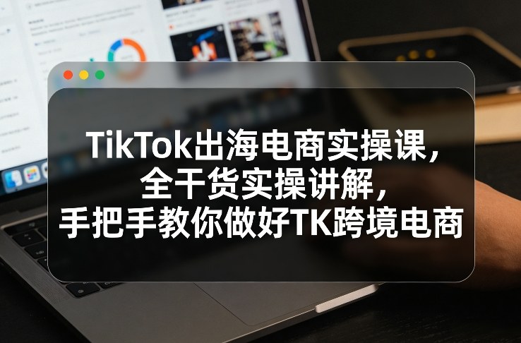 TikTok出海电商实操课，全干货实操讲解，手把手教你做好TK跨境电商-孔明聊项目