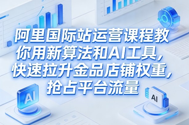 阿里国际站运营课程，教你用新算法和AI工具，快速拉升金品店铺权重，抢占平台流量(更新2026)-孔明聊项目