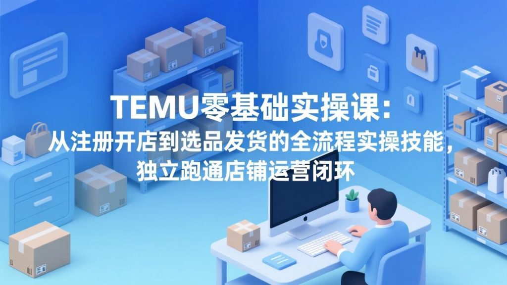 TEMU零基础实操课：从注册开店到选品发货的全流程实操技能，独立跑通店铺运营闭环-孔明聊项目