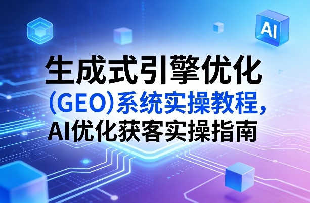 生成式引擎优化(GEO)系统实操教程，AI优化获客实操指南-孔明聊项目