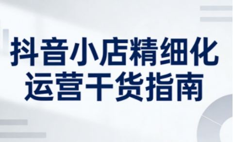 抖音小店精细化运营干货指南新版，助力商家系统提升店铺运营能力(更新26年3月)-孔明聊项目