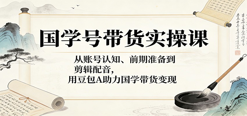 国学号带货实操课：从账号认知、前期准备到剪辑配音，用豆包AI助力国学带货变现-孔明聊项目