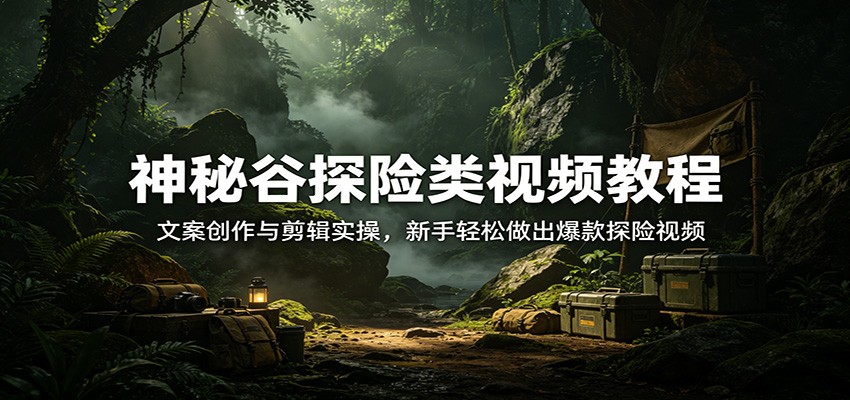 神秘谷探险类视频教程：文案创作与剪辑实操，新手轻松做出爆款探险视频-孔明聊项目