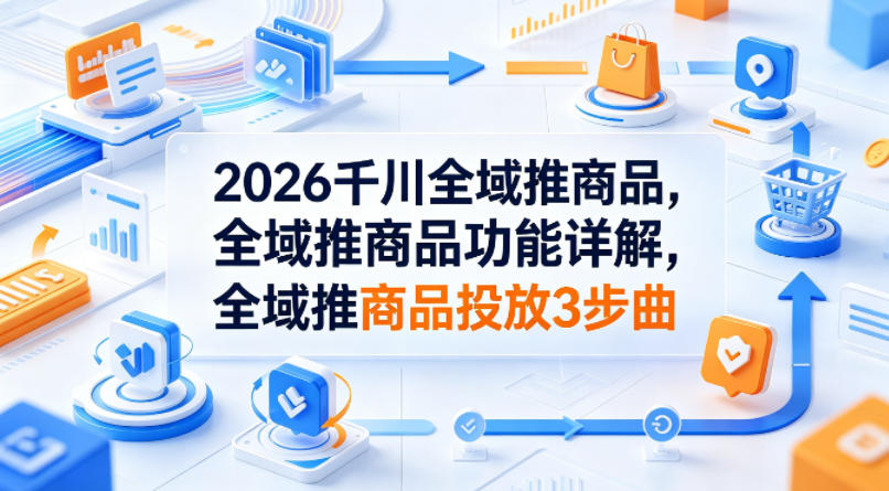 2026千川全域推商品，全域推商品功能详解，全域推商品投放3步曲-孔明聊项目