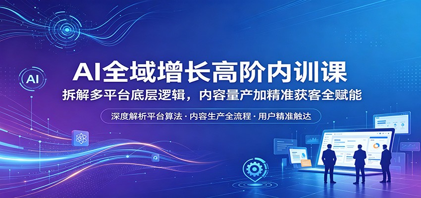 AI全域增长高阶内训课：拆解多平台底层逻辑，内容量产加精准获客全赋能-孔明聊项目