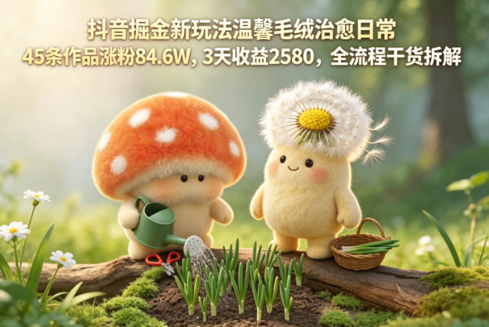 抖音掘金新玩法温馨毛绒治愈日常，45条作品涨粉84.6W，3天收益2580，全流程干货拆解-孔明聊项目