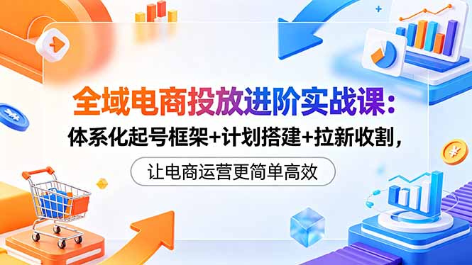 全域电商投放进阶实战课：体系化起号框架+计划搭建+拉新收割，让电商运营更简单高效-孔明聊项目