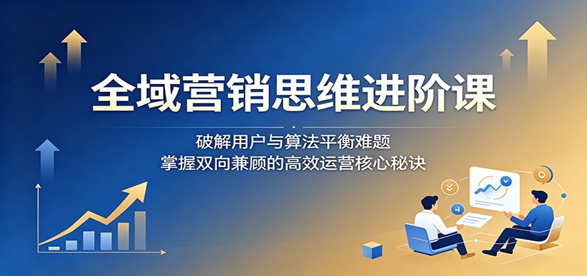 全域营销思维进阶课：破解用户与算法平衡难题，掌握双向兼顾的高效运营核心秘诀-孔明聊项目