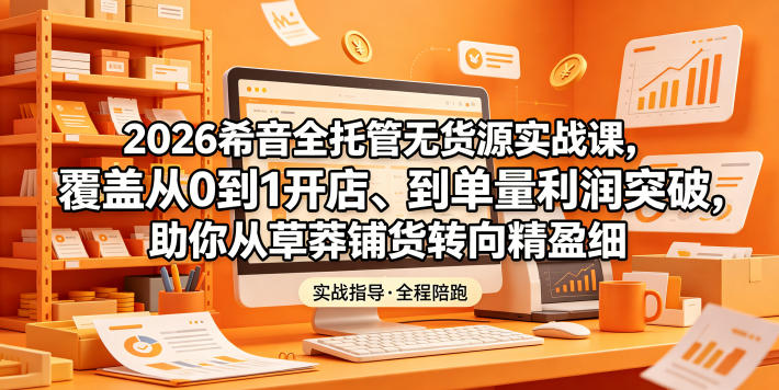 2026希音全托管无货源实战课，覆盖从0到1开店、到单量利润突破，助你从草莽铺货转向精细化盈利-孔明聊项目