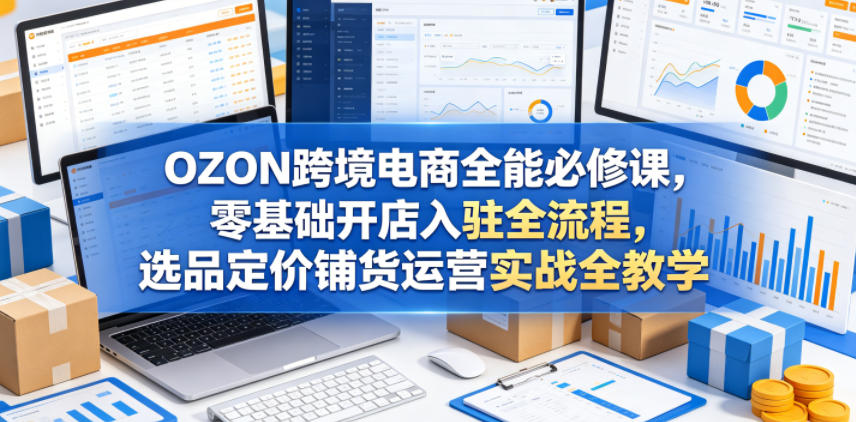 OZON跨境电商全能必修课，零基础开店入驻全流程，选品定价铺货运营实战全教学(更新0605)-孔明聊项目