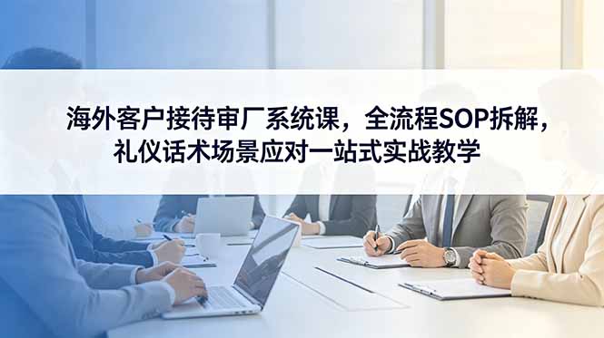 海外客户接待审厂系统课，全流程SOP拆解，礼仪话术场景应对一站式实战教学-孔明聊项目