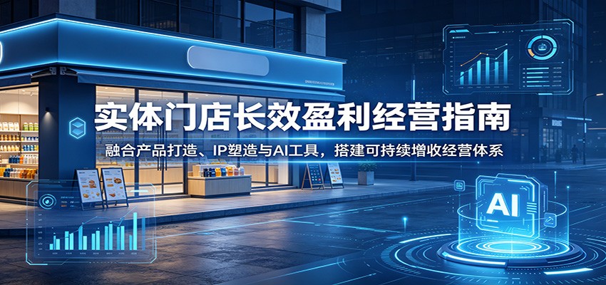 实体门店长效盈利经营指南：融合产品打造、IP塑造与AI工具，搭建可持续增收经营体系-孔明聊项目