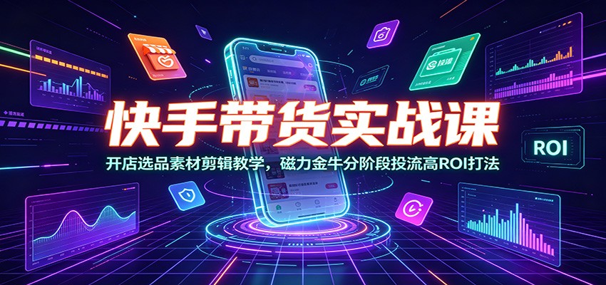 快手带货实战课：开店选品素材剪辑教学，磁力金牛分阶段投流高ROI打法-孔明聊项目