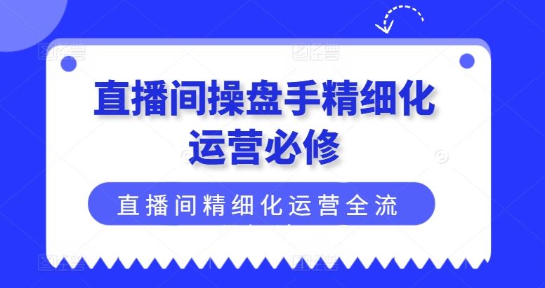 直播间操盘手精细化运营必修，直播间精细化运营全流程解读-孔明聊项目