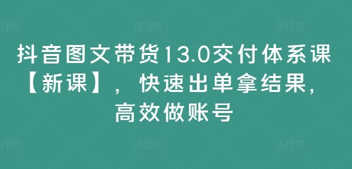 抖音图文带货13.0交付体系课【新课】，快速出单拿结果，高效做账号-孔明聊项目
