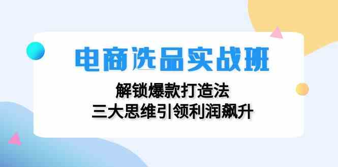 电商选品实战班：解锁爆款打造法，三大思维引领利润飙升-孔明聊项目